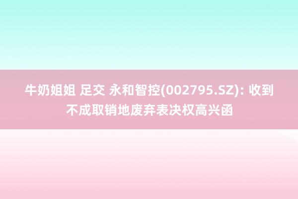 牛奶姐姐 足交 永和智控(002795.SZ): 收到不成取销地废弃表决权高兴函