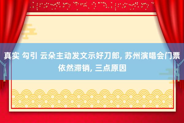 真实 勾引 云朵主动发文示好刀郎, 苏州演唱会门票依然滞销,