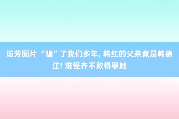 汤芳图片 “骗”了我们多年, 韩红的父亲竟是韩德江! 难怪齐