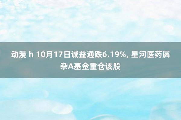 动漫 h 10月17日诚益通跌6.19%, 星河医药羼杂A基