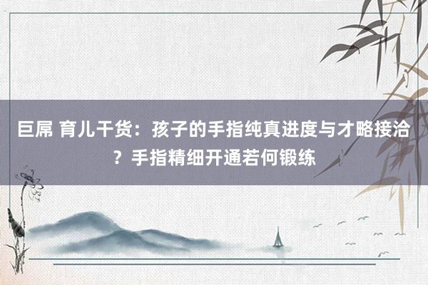巨屌 育儿干货：孩子的手指纯真进度与才略接洽？手指精细开通若