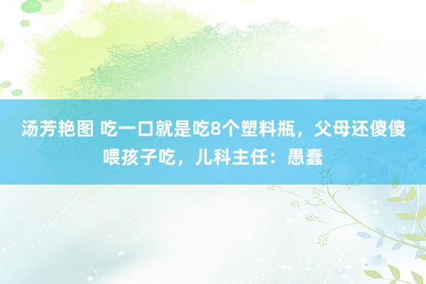 汤芳艳图 吃一口就是吃8个塑料瓶，父母还傻傻喂孩子吃，儿科主