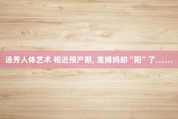 汤芳人体艺术 相近预产期, 准姆妈却“阳”了……