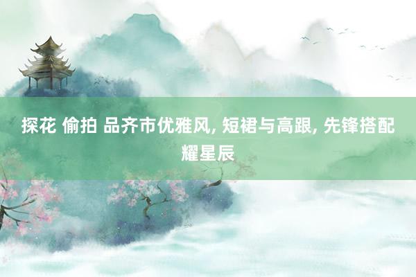 探花 偷拍 品齐市优雅风, 短裙与高跟, 先锋搭配耀星辰