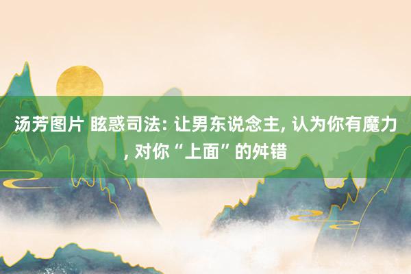 汤芳图片 眩惑司法: 让男东说念主, 认为你有魔力, 对你“