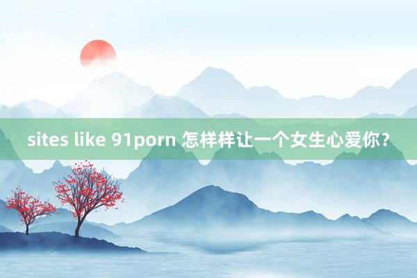 sites like 91porn 怎样样让一个女生心爱你？