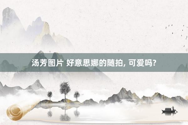 汤芳图片 好意思娜的随拍, 可爱吗?
