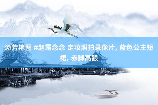 汤芳艳图 #赵露念念 定妆照拍录像片, 蓝色公主短裙, 赤脚