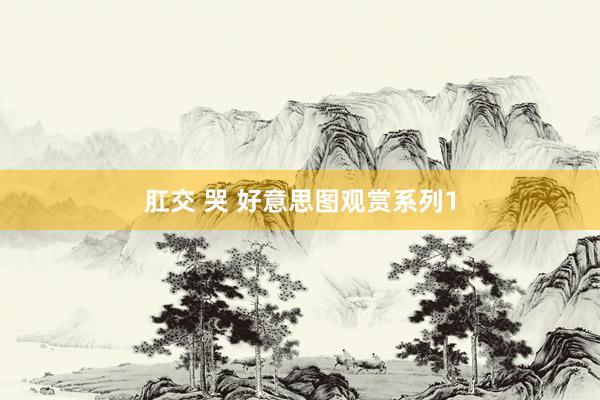 肛交 哭 好意思图观赏系列1
