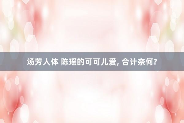 汤芳人体 陈瑶的可可儿爱, 合计奈何?