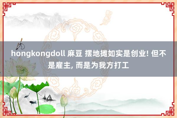 hongkongdoll 麻豆 摆地摊如实是创业! 但不是雇