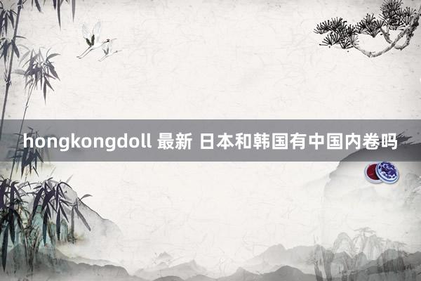 hongkongdoll 最新 日本和韩国有中国内卷吗