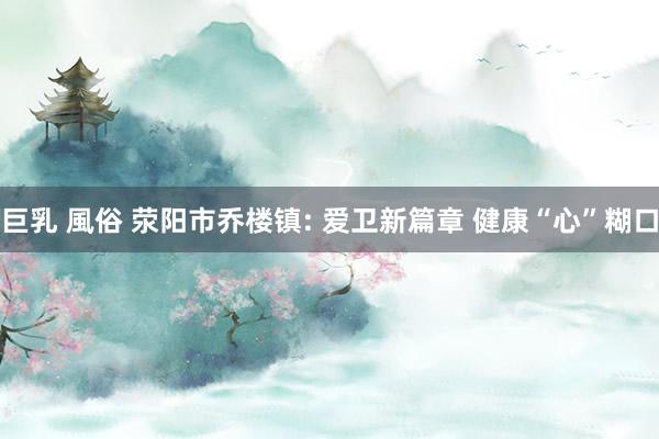 巨乳 風俗 荥阳市乔楼镇: 爱卫新篇章 健康“心”糊口