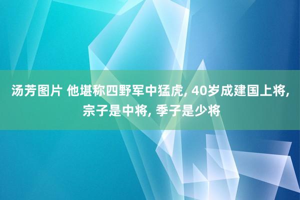 汤芳图片 他堪称四野军中猛虎, 40岁成建国上将, 宗子是中