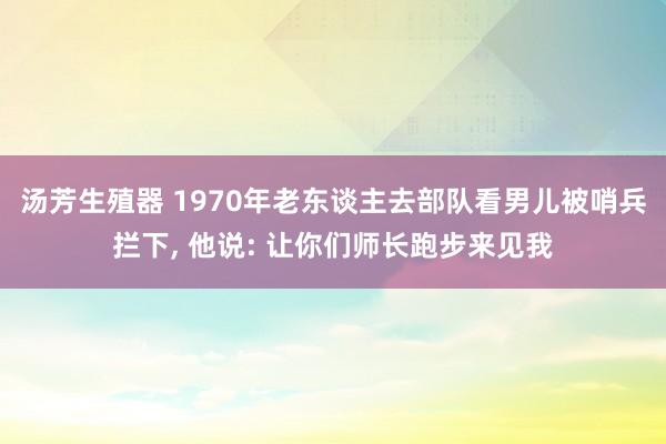 汤芳生殖器 1970年老东谈主去部队看男儿被哨兵拦下, 他说