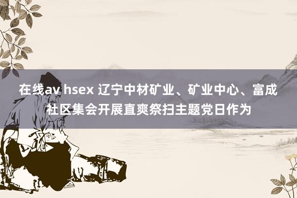 在线av hsex 辽宁中材矿业、矿业中心、富成社区集会开展