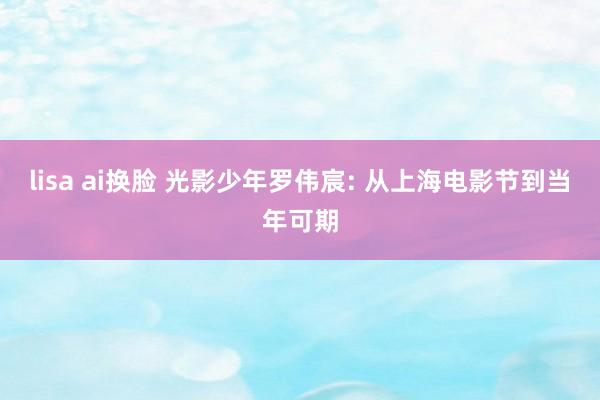 lisa ai换脸 光影少年罗伟宸: 从上海电影节到当年可期