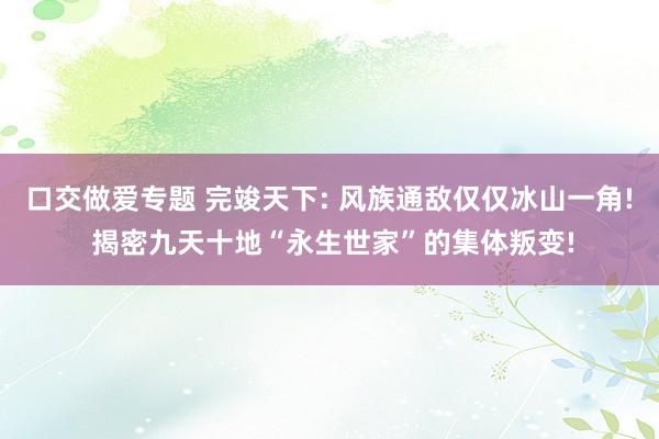 口交做爱专题 完竣天下: 风族通敌仅仅冰山一角! 揭密九天十