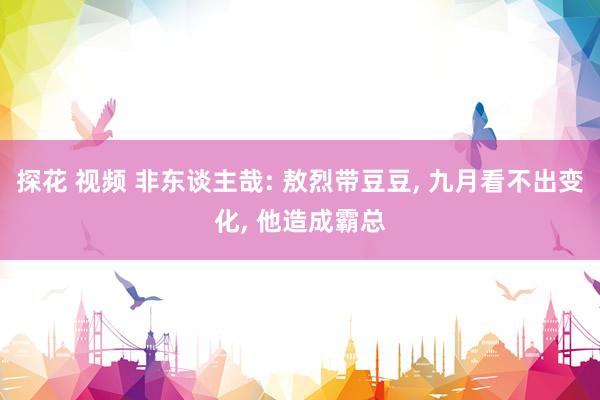 探花 视频 非东谈主哉: 敖烈带豆豆, 九月看不出变化, 他