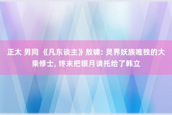 正太 男同 《凡东谈主》敖啸: 灵界妖族唯独的大乘修士, 终