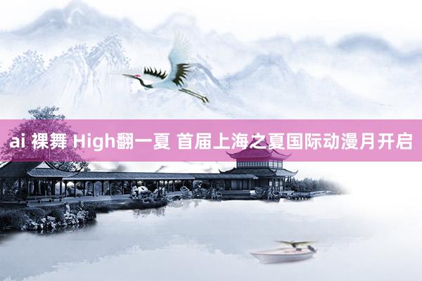 ai 裸舞 High翻一夏 首届上海之夏国际动漫月开启